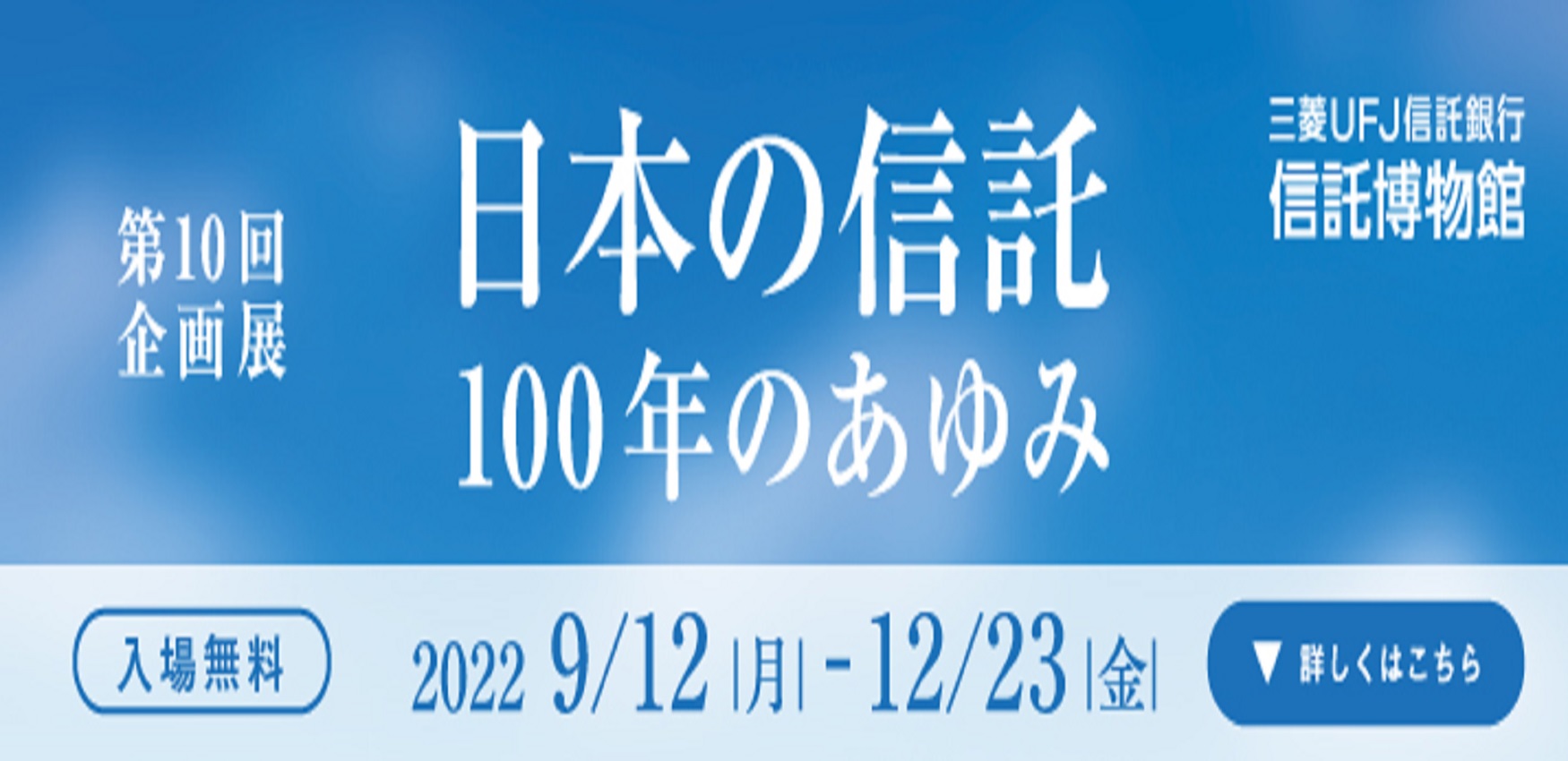 第10回企画展 日本の信託100年のあゆみ 三菱ＵＦＪ信託銀行信託博物館 入場無料 2022 9/12 月 - 12/23 金 詳しくはこちら