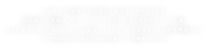 人はみんな、誰かに大切な思いを託すときがあります。信託銀行の業務は、その一つひとつの思いに深く寄り添っていく仕事。ここにあるのは、私たちに「こころ」を託してくださったお客さまとの大切な物語です。※この物語は私たちのお客さまのお話に基づいて、再構成したものです