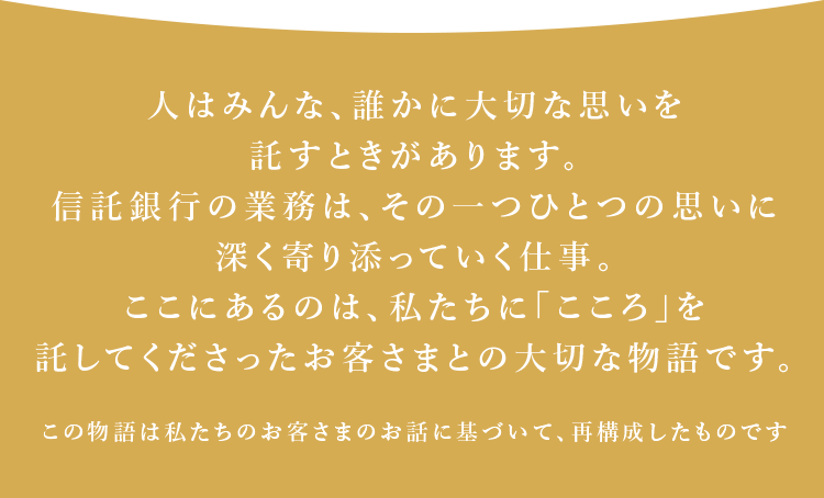 人はみんな、誰かに大切な思いを託すときがあります。信託銀行の業務は、その一つひとつの思いに深く寄り添っていく仕事。ここにあるのは、私たちに「こころ」を託してくださったお客さまとの大切な物語です。※この物語は私たちのお客さまのお話に基づいて、再構成したものです。