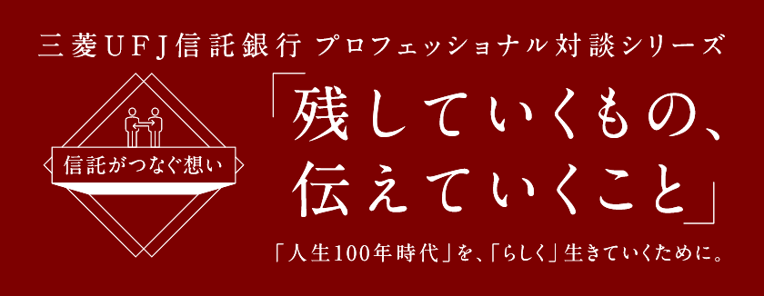 【信託がつなぐ想い】 三菱ＵＦＪ信託銀行 プロフェッショナル対談シリーズ 「残していくもの、伝えていくこと」 「人生100年時代」を、「らしく」生きていくために。