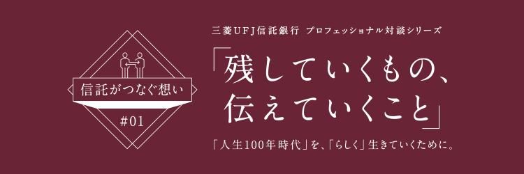 【信託がつなぐ想い #01】 三菱ＵＦＪ信託銀行 プロフェッショナル対談シリーズ 「残していくもの、伝えていくこと」 「人生100年時代」を、「らしく」生きていくために。