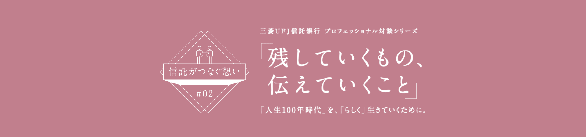 【信託がつなぐ想い #02】 三菱ＵＦＪ信託銀行 プロフェッショナル対談シリーズ 「残していくもの、伝えていくこと」 「人生100年時代」を、「らしく」生きていくために。