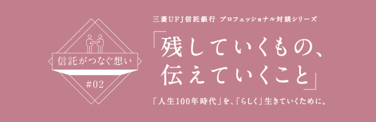 【信託がつなぐ想い #02】 三菱ＵＦＪ信託銀行 プロフェッショナル対談シリーズ 「残していくもの、伝えていくこと」 「人生100年時代」を、「らしく」生きていくために。