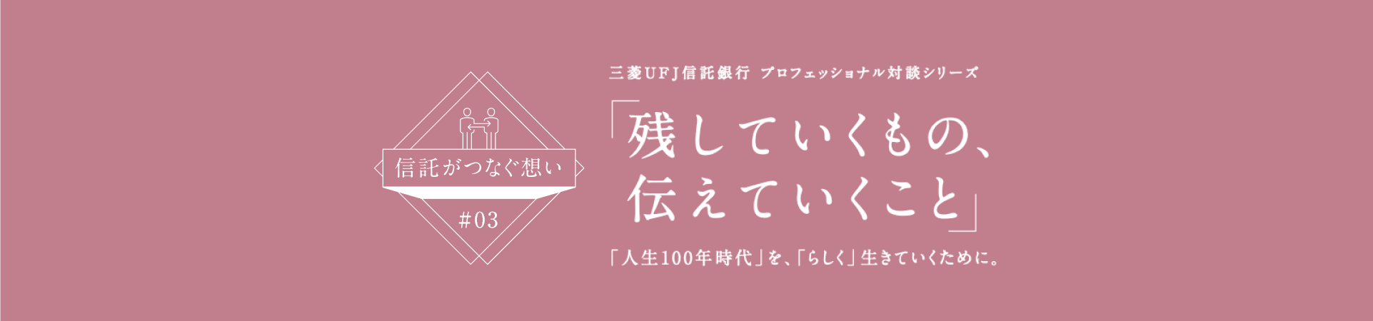 【信託がつなぐ想い #03】 三菱ＵＦＪ信託銀行 プロフェッショナル対談シリーズ 「残していくもの、伝えていくこと」 「人生100年時代」を、「らしく」生きていくために。