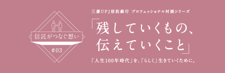 【信託がつなぐ想い #03】 三菱ＵＦＪ信託銀行 プロフェッショナル対談シリーズ 「残していくもの、伝えていくこと」 「人生100年時代」を、「らしく」生きていくために。