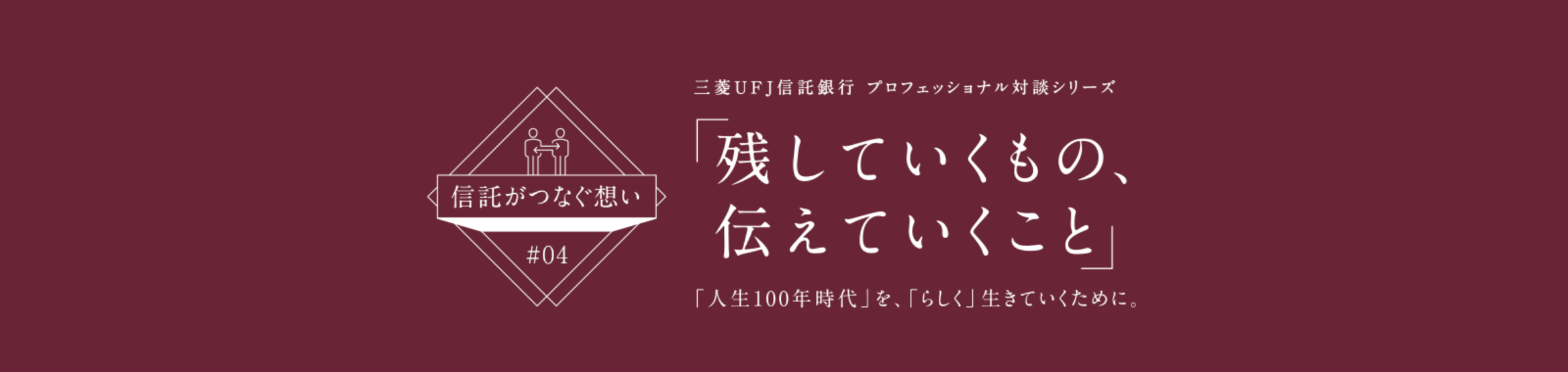 【信託がつなぐ想い #04】 三菱ＵＦＪ信託銀行 プロフェッショナル対談シリーズ 「残していくもの、伝えていくこと」 「人生100年時代」を、「らしく」生きていくために。