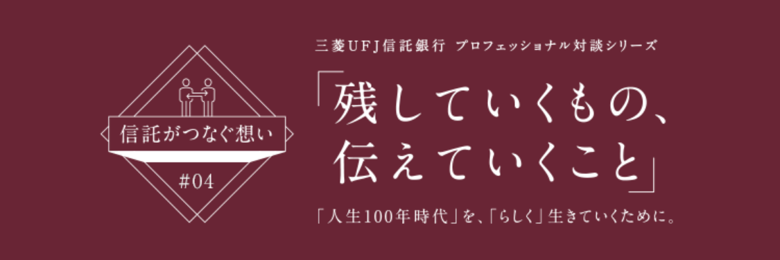 【信託がつなぐ想い #04】 三菱ＵＦＪ信託銀行 プロフェッショナル対談シリーズ 「残していくもの、伝えていくこと」 「人生100年時代」を、「らしく」生きていくために。