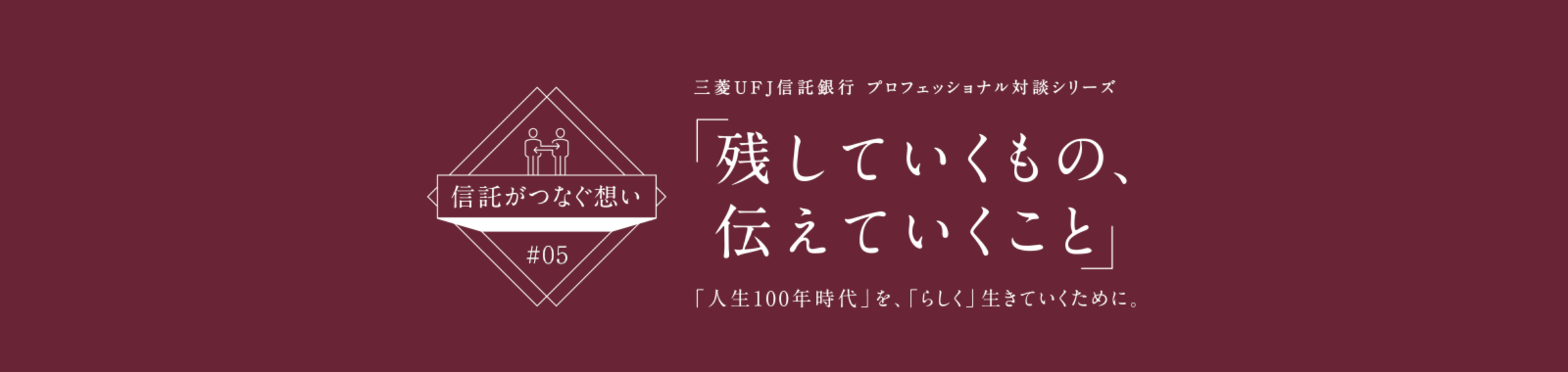 【信託がつなぐ想い #05】 三菱ＵＦＪ信託銀行 プロフェッショナル対談シリーズ 「残していくもの、伝えていくこと」 「人生100年時代」を、「らしく」生きていくために。