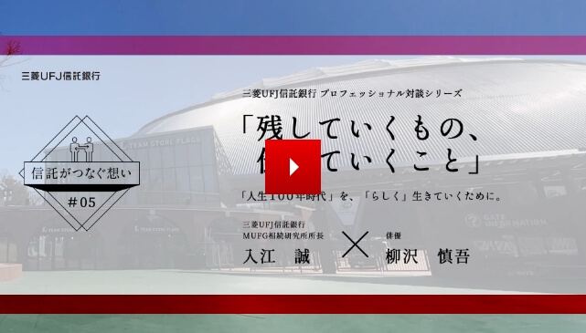 【信託がつなぐ想い #05】 三菱ＵＦＪ信託銀行 プロフェッショナル対談シリーズ 「残していくもの、伝えていくこと」 「人生100年時代」を、「らしく」生きていくために。三菱ＵＦＪ信託銀行 ＭＵＦＧ相続研究所所長 入江 誠 IRIE MAKOTO × 俳優 柳沢 慎吾 YANAGISAWA SHINGO