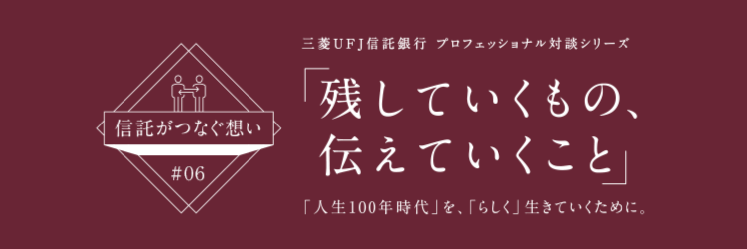 【信託がつなぐ想い #06】 三菱ＵＦＪ信託銀行 プロフェッショナル対談シリーズ 「残していくもの、伝えていくこと」 「人生100年時代」を、「らしく」生きていくために。