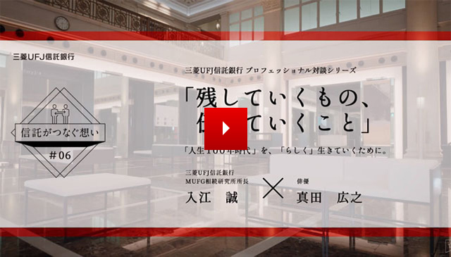 【信託がつなぐ想い #06】 三菱ＵＦＪ信託銀行 プロフェッショナル対談シリーズ 「残していくもの、伝えていくこと」 「人生100年時代」を、「らしく」生きていくために。三菱ＵＦＪ信託銀行 ＭＵＦＧ相続研究所所長 入江 誠 IRIE MAKOTO × 俳優 真田 広之 SANADA HIROYUKI