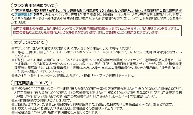 プラン専用金利について ○「円定期預金(預入期間3か月)」のプラン専用金利は当初お預け入れ時のみの適用となります。初回満期日以降は満期時点の店頭表示金利を適用いたします。 ○プラン専用金利適用期間中に中途解約された場合、プラン専用金利は適用されず、お預け入れ日から解約日までは当社所定の中途解約利率が適用となり、約定期間や約定利率によっては、お受取利息が0円になる場合があります。 ※円定期預金の作成は、「MUFGファンドラップ」の運用開始日以降とさせていただきます。※「MUFGファンドラップ」は、価額の変動などにより元本割れが生じるおそれがございます。また、ご負担いただく費用などがございます。 本プランについて ●本プランは、個人のお客さまが対象です。ご本人さまがご来店のうえ、お取引ください。 ●ご郵送、三菱UFJ信託ダイレクト(テレホンバンキング・インターネットバンキング)、ATMでのお取引は対象外とさせていただきます。 ●お取引により、お通帳、お届印のほか、ご本人さまを確認できる書類(運転免許証等)やマイナンバー確認書類(個人番号カードまたは通知カード)が必要な場合があります。なお、お客さまの氏名・住所・生年月日等を確認させていただく際に、各種健康保険証等の顔写真がない本人確認書類をご提示いただいた場合、他の本人確認書類や公共料金の領収書のご提示等、追加のご対応をお願いさせていただきます。 ●他の金利上乗せキャンペーン、提携によるポイント提供サービスとの併用はできません。 円定期預金について ●平成29年9月27日現在のスーパー定期(預入金額300万円未満)の店頭表示金利は3か月 年0.010%(税引後 年0.007%)、大口定期預金(預入金額1,000万円以上)の店頭表示金利は3か月 年0.010%(税引後 年0.007%)です。店頭表示金利は見直しを行うことがありますので、最新の店頭表示金利は店頭またはホームページでご確認ください。 ●原則自動継続でのお取り扱いとなります。 ●自動継続されなかった場合、満期日以降の利息は解約または継続した日における普通預金利率により計算されます。 ●1,000万円以上のお預け入れは原則大口定期預金でのお預け入れとなります。 ●円定期預金については、店頭に説明書をご用意しております。