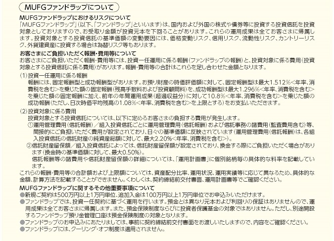 MUFGファンドラップについて MUFGファンドラップにおけるリスクについて 「MUFGファンドラップ」(以下、「ファンドラップ」といいます)は、国内および外国の株式や債券等に投資する投資信託を投資対象としておりますので、お受取り金額が投資元本を下回ることがあります。これらの運用成果は全てお客さまに帰属します。投資対象とする投資信託の基準価額の変動要因には、価格変動リスク、信用リスク、流動性リスク、カントリーリスク、外貨建資産に投資する場合は為替リスク等もあります。 お客さまにご負担いただく報酬・運用等について お客さまにご負担いただく報酬・費用等には、投資一任運用に係る報酬(ファンドラップの報酬)と、投資対象に係る費用(投資対象とする投資信託に係る費用)があります。報酬・費用等の合計はこれらを足し合わせた金額となります。 (1)投資一任運用に係る報酬 報酬には、固定報酬型と成功報酬型があります。お預り財産の時価評価額に対して、固定報酬型は最大1.512%<年率、消費税を含む>を乗じた額の固定報酬(残高手数料および投資顧問料)を、成功報酬型は最大1.296%<年率、消費税を含む>を乗じた額の固定報酬に加え、前年の年間運用成果(超過収益分)に対して10.8%<年率、消費税を含む>を乗じた額の成功報酬(ただし、日次時価平均残高の1.08%<年率、消費税を含む>を上限とする)をお支払いただきます。 (2)投資対象に係る費用 投資対象とする投資信託については、以下に定めるお客さまの負担する費用が発生します。 1 運用管理費用(信託報酬)/組入投資信託ごとに運用管理費用(信託報酬)および信託事務の諸費用(監査費用含む)等、間接的にご負担いただく費用が設定されており、日々の基準価額に反映されています(運用管理費用(信託報酬)は、各組入投資信託の信託財産の純資産総額に対して、最大2.20%<年率、消費税を含む>)。 2 信託財産保留額/組入投資信託によっては、信託財産留保額が設定されており、換金する際にご負担いただく場合があります(換金時の基準価額に対して、最大0.50%)。信託報酬等の諸費用や信託財産留保額の詳細については、「運用計画書」に個別銘柄毎の具体的な料率を記載しています。 これらの報酬・費用等の合計額および上限額については、資産配分比率、運用状況、運用実績等に応じて異なるため、具体的な金額、計算方法を記載することができません。くわしくは、契約締結前交付書面、運用計画書等でご確認ください。 MUFGファンドラップに関するその他重要事項について ●新規ご契約は500万円以上1万円単位、追加入金は100万円以上1万円単位でお申込みいただけます。 ●ファンドラップでは、投資一任契約に基づく運用を行います。預金とは異なり元本および利回りの保証はありませんので、運用成果は全てお客さまに帰属します。また、預金保険制度ならびに投資者保護基金の対象ではありません。ただし、別途解説するファンドラップ預り金管理口座は預金保険制度の対象となります。 ●ファンドラップのお申込みにあたりましては、事前に契約締結前交付書面をお渡しいたしますので、内容をご確認ください。 ●ファンドラップには、クーリング・オフ制度は適用されません。