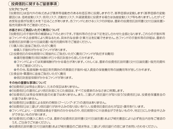 当社で過去に投資信託振替決済口座をご開設いただいている方は「三菱UFJ信託銀行 投資信託セットプラン」をご利用いただけます。 プラン専用金利について ○「円定期預金(預入期間3ヵ月)」のプラン専用金利は当初お預け入れ時のみの適用となります。初回満期以降は満期時点の店頭表示金利を適用いたします。 ○プラン専用金利適用期間中に中途解約された場合、プラン専用金利は適用されず、お預け入れ日から解約日までは当社所定の中途解約利率が適用となり、約定期間や約定利率によっては、受取利息が0円になる場合があります。 投資信託の費用について お客さまにご負担いただく費用は、下記手数料等を足し合わせた金額となります。 ○購入手数料(購入代金の最大4パーセント(税込)) ○購入時・換金時・償還時の信託財産留保額(購入時の基準価額の最大6パーセント、換金時・償還時の基準価額の最大0.7パーセント) ○保有期間中の間接費用として信託財産から控除される運用管理費用(信託報酬)(信託財産の純資産総額に対し最大年率3パーセント(税込)) ○ファンドによっては実績報酬がかかります。 ○監査報酬・有価証券売買時の売買委託手数料・組入資産の保管費用等 MUFGファンドラップの費用について 「MUFGファンドラップ」は、国内投資信託に投資を行います。そのため、お客さまにご負担いただく費用については、直接ご負担いただく費用(投資−任運用に係る報酬)と、間接的にご負担いただく費用(投資対象に係る報酬)があります。ご負担いただく費用等の合計額および上限額は、資産配分比率・運用状況・運用実績等により異なるため、具体的な金額・計算方法を記載できません。 本プランについて ○本プランは、個人のお客さまが対象です。ご本人さまがご来店のうえ、お取引ください。 ○ご郵送、三菱UFJ信託ダイレクト、ATMでのお取引は対象外とさせていただきます。 ○お取引により、お通帳、お届印のほか、ご本人さまを確認できる書類(運転免許証等)やマイナンバー確認書類(個人番号カードまたは通知カード)が必要な場合があります。なお、お客さまの氏名・住所・生年月日等を確認させていただく際に、各種健康保険証等の顔写真がない本人確認書類をご提示いただいた場合、他の本人確認書類や公共料金の領収書のご提示等、追加のご対応をお願いさせていただきます。 ○投資信託のご購入金額は購入手数料、消費税等を含む金額となります。 ○金融商品仲介講座(三菱UFJモルガン・スタンレー証券の証券総合口座)でのお取引は対象外となります。 ○他の金利上乗せキャンペーン、提携によるポイント提供サービスとの併用はできません。 投資信託について ○対象外となる投資信託がございます。また対象外となる投資信託は追加・変更を行う場合があります。くわしくは窓口までお問い合わせください。 ○スイッチング取引・とうしんつみたてでのご購入は対象外とさせていただきます。 ○ファンドの償還に伴う乗換優遇や大口購入などにより、無手数料でご購入いただく場合は対象外とさせていただきます。