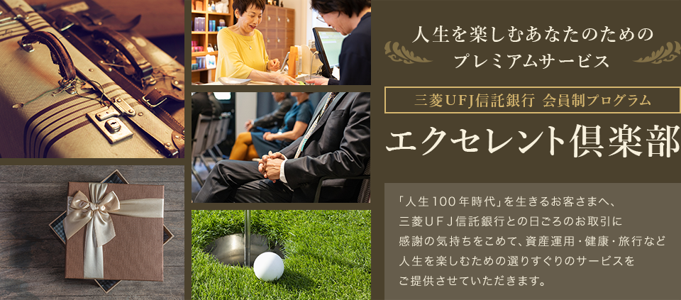 人生を楽しむあなたのためのプレミアムサービス 三菱UFJ信託銀行会員制プログラム エクセレント倶楽部 「人生100年時代」を生きるお客さまへ、三菱UFJ信託銀行との日ごろのお取引に感謝の気持ちをこめて、資産運用・健康・旅行など人生を楽しむための選りすぐりのサービスをご提供させていただきます。
