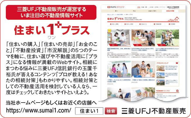 三菱UFJ不動産販売が運営するいま注目の不動産情報サイト 住まい1(ワン)+プラス 「住まいの購入」「住まいの売却」「お金のこと」「不動産投資」「市況解説」の5つのテーマを軸に、住まい選びや不動産活用に「プラス」になる情報が満載のWebサイト。相続にまつわる悩みに三菱UFJ信託銀行の玉置千裕氏が答えるコンテンツ「プロが教える!あなたの相続対策」もわかりやすい。相続対策としての不動産活用を検討している人なら、一度はチェックしておきたいサイトといえよう。 当社ホームページもしくはお近くの店舗へ https://www.sumai1.com/ 住まい1 検索 三菱UFJ不動産販売