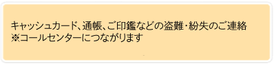 キャッシュカード、通帳、ご印鑑などの盗難・紛失のご連絡 ※コールセンターにつながります