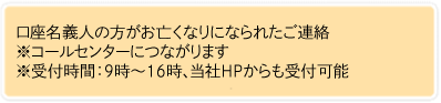 口座名義人の方がお亡くなりになられたご連絡 ※コールセンターにつながります ※受付時間:9時から16時、当社HPからも受付可能