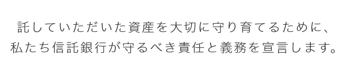 託していただいた資産を大切に守り育てるために、 私たち信託銀行が守るべき責任と義務を宣言します。