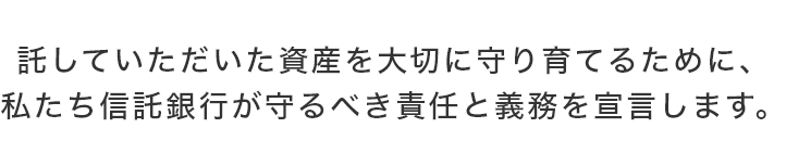 託していただいた資産を大切に守り育てるために、 私たち信託銀行が守るべき責任と義務を宣言します。