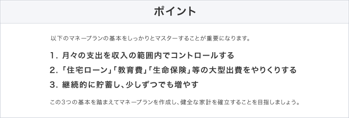 ポイント 以下のマネープランの基本をしっかりとマスターすることが重要になります。 1. 月々の支出を収入の範囲内でコントロールする、2. 「住宅ローン」「教育費」「生命保険」等の大型出費をやりくりする、3. 継続的に貯蓄し、少しずつでも増やす この3つの基本を踏まえてマネープランを作成し、健全な家計を確立することを目指しましょう。