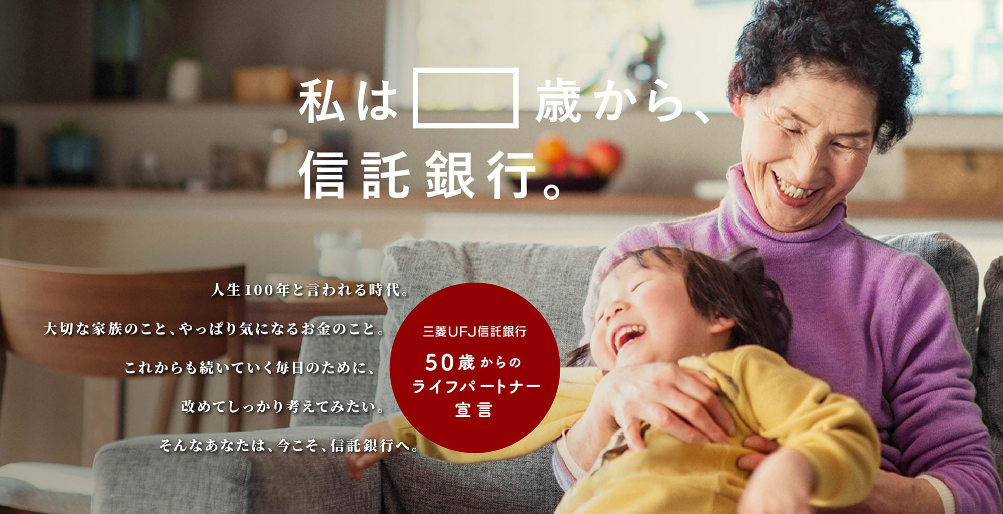 私は75歳から 信託銀行。人生100年と言われる時代。大切な家族のこと、やっぱり気になるお金のこと。これからも続いていく毎日のために、改めてしっかり考えてみたい。そんなあなたは、今こそ、信託銀行へ。