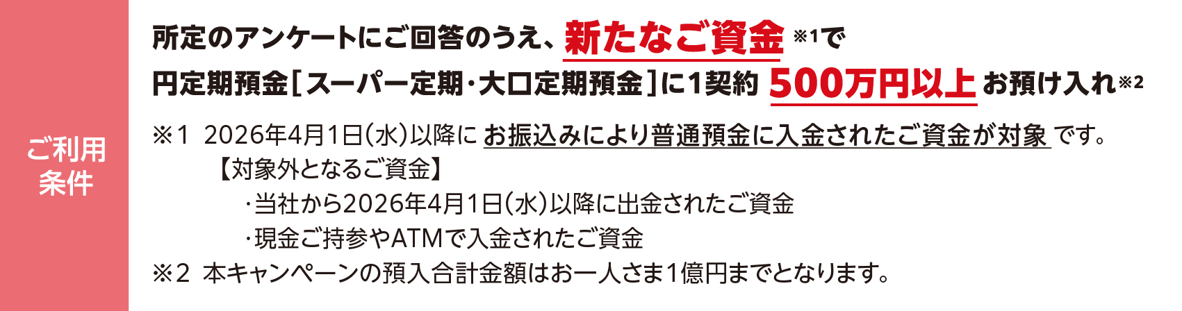 ご利用条件：所定のアンケートにご回答のうえ、新たなご資金※1で円定期預金［ スーパー定期・大口定期預金 ］に1契約 500万円以上 お預け入れ※2 ※1 2026年4月1日（水）以降にお振込みにより普通預金に入金されたご資金が対象です。【対象外となるご資金】・当社から2026年4月1日（水）以降に出金されたご資金・現金ご持参やATMで入金されたご資金　※2 本キャンペーンの預入合計金額はお一人さま1億円までとなります。