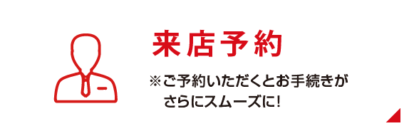 「来店予約」はこちら ※ご予約いただくとお手続きがさらにスムーズに