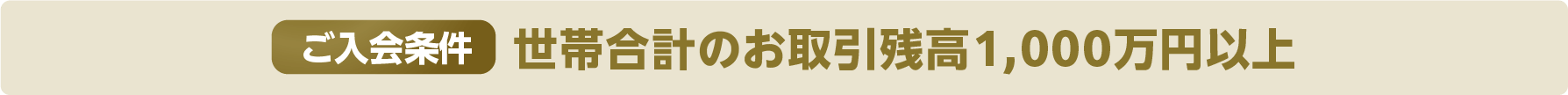 ご入会条件：世帯合計のお取引残高1,000万円以上