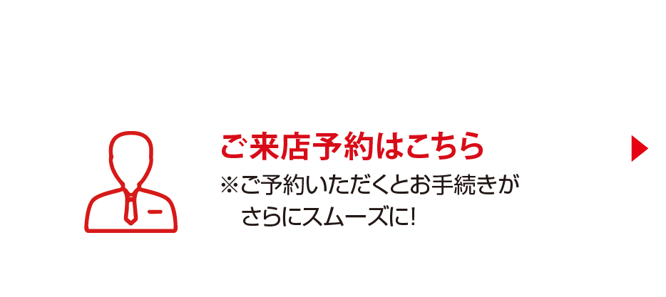 ご来店予約はこちら ※ご予約いただくとお手続きがさらにスムーズに！