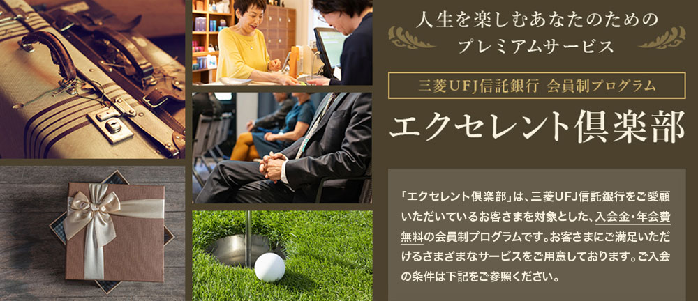 エクセレント倶楽部 人生を楽しむあなたのためのプレミアムサービス 三菱ＵＦＪ信託銀行会員制プログラム 「エクセレント倶楽部」は、三菱ＵＦＪ信託銀行をご愛顧いただいているお客さまを対象とした、入会金・年会費無料の会員制プログラムです。お客さまにご満足いただけるさまざまなサービスをご用意しております。ご入会の条件は下記をご参照ください。