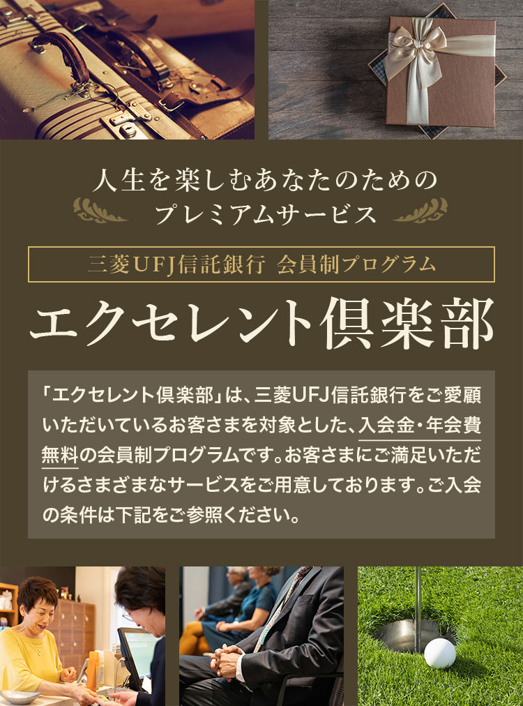 エクセレント倶楽部 人生を楽しむあなたのためのプレミアムサービス 三菱ＵＦＪ信託銀行会員制プログラム 「エクセレント倶楽部」は、三菱ＵＦＪ信託銀行をご愛顧いただいているお客さまを対象とした、入会金・年会費無料の会員制プログラムです。お客さまにご満足いただけるさまざまなサービスをご用意しております。ご入会の条件は下記をご参照ください。