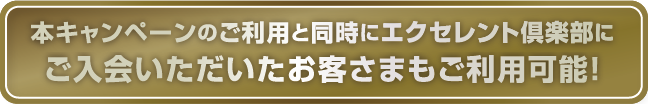 本キャンペーンのご利用と同時にエクセレント倶楽部にご入会いただいたお客さまもご利用可能！