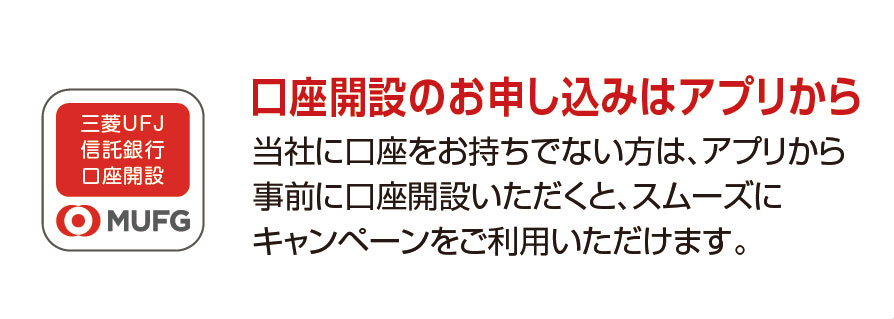 口座開設のお申し込みはアプリから 当社に口座をお持ちでない方は、アプリから事前に口座開設いただくと、スムーズにキャンペーンをご利用いただけます。