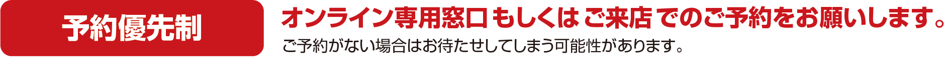 予約優先制 オンライン専用窓口もしくはご来店でのご予約をお願いします。ご予約がない場合はお待たせしてしまう可能性があります。