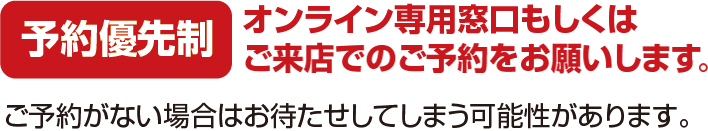 予約優先制 オンライン専用窓口もしくはご来店でのご予約をお願いします。ご予約がない場合はお待たせしてしまう可能性があります。