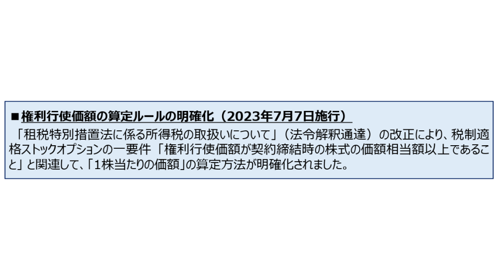権利行使価額の算定ルールの明確化(2023年7月7日施行) 「租税特別措置法に係る所得税の取扱いについて」(法令解釈通達)の改正により、税制適格ストックオプションの一要件「権利行使価額が契約締結時の株式の価額相当額以上であること」と関連して、「1株当たりの価額」の算定方法が明確化されました。