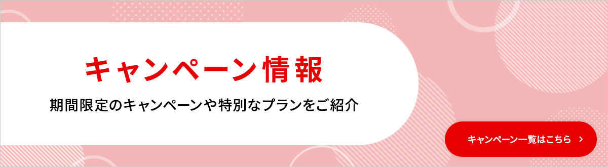 キャンペーン情報 期間限定のキャンペーンや特別なプランをご紹介 キャンペーン一覧はこちら