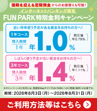 �������}�������a������̂��U�ւ����\�I �C���^�[�l�b�g�o���L���O���� FUN PARK���ʋ����L�����y�[�� �߂������g���\�肪���鎑�����������̕��ցI 1�N�R�[�X �a������ 1�N �N1.0���i�ň��� �N0.79���j ���΂炭�g���\�肪�Ȃ��������������̕��ցI 3�N�R�[�X �a������ 3�N �N1.4���i�ň��� �N1.11���j ���L�����y�[���̂����p�ɂ́A�o�^��Web�T�C�g�uFUN PARK�v�ւ̂��o�^�i�����j���K�v�ł��B ���ԁF2026�N8��3�����j������2026�N8��31�����j�� �����p���@���͂�����