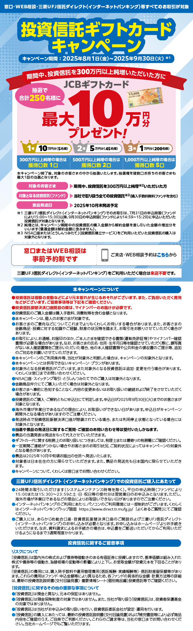 窓口・WEB相談・三菱UFJ信託銀行ダイレクト<インターネットバンキング>等すべてのお取引が対象 投資信託ギフトカードキャンペーン キャンペーン期間:2025年8月1日金曜日から2025年9月30日火曜日まで※1 期間中、投資信託を300万円以上純増いただいた方に 抽選で合計250名様に JCBギフトカード 最大10万円分プレゼント! 1等 10万円分(5名様) 2等 5万円分(45名様) 3等 1万円分(200名様) 300万円以上純増の場合は獲得口数 1口 500万円以上純増の場合は獲得口数 2口 1,000万円以上純増の場合は獲得口数 5口 本キャンペーン終了後、対象のお客さまの中から抽選いたします。抽選権を複数口お持ちのお客さまも最大1回の当選となります。 対象のお客さま 期間中、投資信託を300万円以上純増※2いただいた方 対象となる投資信託(ファンド) 当社で取り扱う全ての投資信託※3(購入手数料無料ファンドを含む) 景品発送日 2025年10月末発送予定 ※1 三菱UFJ信託ダイレクト<インターネットバンキング>でのお取引は、7月31日の申込時限(ファンドにより15時から15時30分)以降、9月30日の申込時限(ファンドにより14時59分から15時29分)に申込いただいた投資信託が対象となります。 ※2 純増とは、キャンペーン期間中の投資信託の購入金額から解約金額を差し引いた金額の増加分をいいます(償還金額は解約金額に含みません)。 ※3 NISA口座または「とうしんつみたて」(投資信託積立サービス)をご利用いただいた投資信託の購入は対象外となります。 窓口またはWEB相談は事前予約制です ご来店・WEB相談予約はこちらから 三菱UFJ信託ダイレクト<インターネットバンキング>をご利用いただく場合は来店不要です。 本キャンペーンについて ●投資信託は価額の変動などにより元本割れが生じるおそれがございます。また、ご負担いただく費用などがございます。ご留意事項等は下記をご確認ください。 ●投資信託振替決済口座開設の際は、マイナンバーのお届けが必要です。 ●投資信託のご購入金額は購入手数料、消費税等を含む金額となります。 ●本キャンペーンは、個人のお客さまが対象です。 ●お客さまのご意向などについてこれまでよりもくわしくお伺いする場合があります。また、お客さまの金融商品・投資に対する知識やご経験、財産の状況等を踏まえ、お取引をお断りさせていただく場合があります。 ●お取引により、お通帳、お届印のほか、ご本人さまを確認できる書類(運転免許証等)やマイナンバー確認書類が必要な場合があります。なお、お客さまの氏名・住所・生年月日等を確認させていただく際に、顔写真がない本人確認書類をご提示いただいた場合、他の本人確認書類や公共料金の領収書のご提示等、追加のご対応をお願いさせていただきます。 ●本キャンペーンのご利用条件等、当社が対象外と判断した場合は、キャンペーンの対象外となります。 ●本キャンペーンとは併用できないキャンペーン・プランがあります。 ●対象外となる投資信託がございます。また対象外となる投資信託は追加・変更を行う場合があります。くわしくは窓口までお問い合わせください。 ●NISA口座・スイッチング取引・とうしんつみたてでのご購入は対象外となります。 ●金融商品仲介にてご購入いただく場合は対象外となります。 ●お客さまへ事前に告知することなく、内容の変更あるいはお取り扱いの継続および終了をさせていただく場合があります。 ●投資信託のご購入・ご解約ともに申込日にて判定します。申込日が2025年9月30日火曜日までのお客さまが対象となります。 ●海外市場が休業日であるなどの理由により、お取扱いができない日があります。申込日がキャンペーン期間外となる場合がありますのでご注意ください。 ●発送時点で投資信託振替決済口座が閉鎖されている場合、または利用停止状態となっている場合には対象外となります。 ●当選や景品の発送日に関するご質問・ご確認のお問い合わせ等は受付いたしかねます。 ●景品の当選発表は発送をもって代えさせていただきます。 ●ギフトカードに関する税務上のお取り扱いにつきましては、税理士または最寄りの税務署にご確認ください。 ●一定期間ご連絡がつかない場合やお客さまのお取引状況、ご契約状況によってはキャンペーンの対象外となる場合があります。 ●景品は2025年10月中旬頃お届出の住所へ発送いたします。 ●対象者は日本在住の方に限らせていただきます。また、景品の発送先も日本国内に限らせていただきます。 ●キャンペーンについて、くわしくは窓口までお問い合わせください。 三菱UFJ信託ダイレクト<インターネットバンキング>での投資信託ご購入あたって ●24時間お取引いただけます(システムメンテナンス時等を除く)。平日の申込時限(ファンドにより15時または15時30分)から23時59分と土・日・祝日等の受付分は翌営業日のお申込みとなります。ただし、海外市場が休業日であるなど理由によりお取扱いできない日がありますのでご注意ください。 ●インターネットバンキングのご利用にあたり、パソコンのご利用環境には一部制約がございます。くわしくはインターネットバンキングトップ画面 https://www.direct.tr.mufg.jp/ 「よくあるご質問」にてご確認ください。 ●ご購入には、あらかじめ総合口座・投資信託振替決済口座のご開設および三菱UFJ信託ダイレクト<インターネットバンキング>のお申し込みが必要となります。お申し込みはホームページよりお手続きいただけます。なお、資料請求によるお手続きの場合は、申込書をご郵送いただいてからご利用いただけるようになるまで3週間程度かかります。 投資信託に関するご留意事項 リスクについて 「投資信託」は国内外の株式および債券等値動きのある有価証券に投資しますので、基準価額は組み入れた株式や債券等の値動き、為替相場の変動等の影響により上下し、お受取金額が投資元本を下回ることがあります。 「投資信託」の費用には、購入時手数料や運用管理費用(信託報酬・実績報酬等)・信託財産留保額等があります。これらの費用はファンド・申込金額等により異なるため、各ファンドの具体的な金額・計算方法などの詳細は、最新の投資信託説明書(交付目論見書)・重要情報シート(個別商品編)投資信託等でご確認ください。 「投資信託」に関するその他の重要な事項について ●「投資信託」は預金と異なり、元本の保証はありません。 ●「投資信託」は預金保険制度の対象ではありません。また、当社が取り扱う「投資信託」は、投資者保護基金の対象ではありません。 ●「投資信託」は当社がお申込みの取り扱いを行い、投資信託委託会社が設定・運用を行います。 ●「投資信託」の購入にあたっては、最新の投資信託説明書(交付目論見書)および補完書面等により必ず商品内容をご確認のうえ、ご自身でご判断ください。これらのご請求等は、当社の窓口までお問い合わせください。当社ホームページでもご覧いただけます。