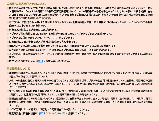 ご家族・ご友人紹介プランについて ●個人のお客さまが対象です。ご本人さまがお取引ください。お取引により、お通帳(信託ネット通帳をご利用のお客さまはキャッシュカード)、お届印のほか、ご本人さまを確認できる書類(運転免許証等)やマイナンバー確認書類が必要な場合があります。なお、お客さまの氏名・住所・生年月日等を確認させていただく際に、顔写真がない本人確認書類をご提示いただいた場合、他の本人確認書類や公共料金の領収書のご提示等、追加のご対応をお願いしております。 ●本プランは、ご郵送のみ、ATMまたはMUFGマイカウンター利用時を除く三菱UFJ信託ダイレクト<インターネットバンキング>での対象商品へのお申し込みは対象外です。 ●対象商品は追加および変更の場合があります。 ●本プランご利用条件にあてはまらないと当社が判断した場合は、本プランをご利用いただけません。 ●本プランとは併用できないプラン・キャンペーンがございます。 ●投資信託のご購入金額は購入手数料、消費税等を含む金額です。 ●NISA口座でのご購入、購入手数料無料ファンドのご購入、金融商品仲介口座でのご購入は対象外です。 ●お客さまへ事前に告知することなく、内容の変更および継続、お取扱いを終了する場合があります。 ●本プラン終了後に同様のキャンペーン・プラン(内容(対象商品・景品・適用金利・預入期間 等)が異なる場合を含む)を実施することがあります。 ●本プランについてくわしくは窓口へお問い合わせください。 円定期預金について ●復興特別所得税が付加されることにより、20.315%(国税15.315%、地方税5%)で課税されます。プラン特別金利の税引後金利は、小数点第3位以下を切捨てにて表示しています。 ●プラン特別金利は当初お預け入れ時のみの適用となります。初回満期日以降はプラン特別金利は適用されません(ご継続後は満期時点の店頭表示金利を適用いたします)。2025年9月1日現在のスーパー定期、大口定期預金の店頭表示金利は、預入期間6ヵ月 年0.250%(税引後年0.199%)です。 ●プラン特別金利適用期間中に中途解約された場合、プラン特別金利は適用されず、お預け入れ日から解約日までは当初所定の中途解約利率が適用となり、約定期間や約定利率によっては、お受取利息が0円になる場合があります。 ●原則自動継続扱いでのお取り扱いとなります。満期日までに継続を停止するお申し出がない場合は、満期日に当初お預け入れ時と同じ期間で自動継続します。お申し出により自動継続されなかった場合、満期日以降の利息は解約または継続した日における普通預金利率により計算されます。 ●1,000万円以上のお預け入れは原則大口定期預金でのお預け入れとなります。 ●円定期預金の商品説明書は、窓口またはホームページにご用意しております。