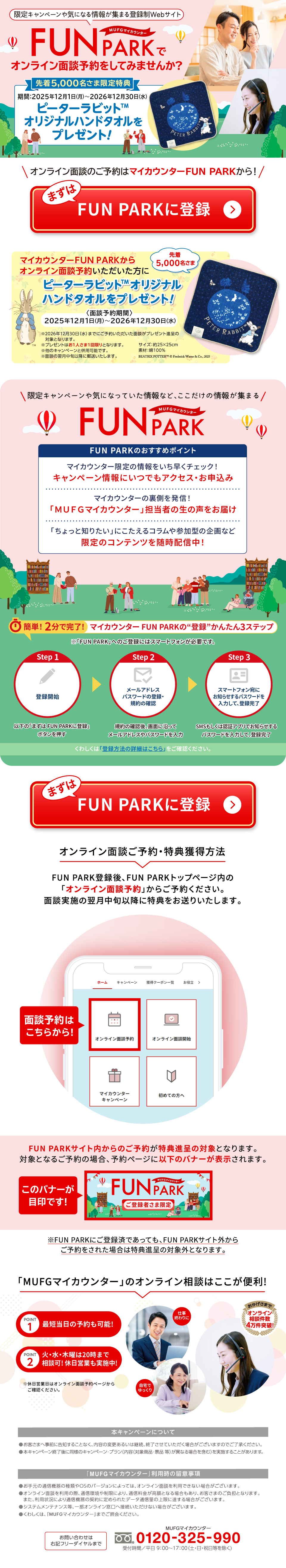 ����L�����y�[����C�ɂȂ��񂪏W�܂�o�^��Web�T�C�g �l�t�e�f�}�C�J�E���^�[ FUN PARK�ŃI�����C���ʒk�\������Ă݂܂��񂩁H �撅5,000�����܌�����T ���ԁF2025�N12��1�����j������2026�N12��30�����j�� �s�[�^�[���r�b�gTM�I���W�i���n���h�^�I�����v���[���g�I �I�����C���ʒk�̂��\��̓}�C�J�E���^�[FUN PARK����I �܂���FUN PARK�ɓo�^ �}�C�J�E���^�[FUN PARK����I�����C���ʒk�\�񂢂����������� �撅5,000������ �s�[�^�[���r�b�gTM�I���W�i���n���h�^�I�����v���[���g�I ���ʒk�\����ԁ� 2025�N12��1�����j������2026�N12��30�����j�� ��2026�N12��30�����j���܂łɂ��\�񂢂��������ʒk���v���[���g�i��̑ΏۂƂȂ�܂��B ���v���[���g�͂�1�l����1�����ƂȂ�܂��B �����̃L�����y�[���ƕ��p�\�ł��B ���ʒk�̗������{�ȍ~�ɗX���������܂��B �T�C�Y�F��25�~25cm �f�ށF��100�� BEATRIX POTTER TM �ic�j Frederick Warne & Co., 2025 ����L�����y�[����C�ɂȂ��Ă������ȂǁA���������̏�񂪏W�܂� �l�t�e�f�}�C�J�E���^�[ FUN PARK FUN PARK�̂������߃|�C���g �}�C�J�E���^�[����̏������������`�F�b�N�I �L�����y�[�����ɂ��ł��A�N�Z�X�E���\���� �}�C�J�E���^�[�̗����𔭐M�I �u�l�t�e�f�}�C�J�E���^�[�v�S���҂̐��̐������͂� �u������ƒm�肽���v�ɂ�������R������Q���^�̊��Ȃ� ����̃R���e���c�𐏎��z�M���I �ȒP�I2���Ŋ����I �}�C�J�E���^�[FUN PARK�́g�o�^�h���񂽂�3�X�e�b�v ���uFUN PARK�v�ւ̂��o�^�ɂ̓X�}�[�g�t�H�����K�v�ł��B Step 1 �o�^�J�n �ȉ��́u�܂���FUN PARK�ɓo�^�v�{�^�������� Step 2 ���[���A�h���X �p�X���[�h�̓o�^�E�K��̊m�F �K��̊m�F��A��ʂɉ����ă��[���A�h���X��p�X���[�h����� Step 3 �X�}�[�g�t�H�����ɂ��m�点����p�X���[�h����͂��āA�o�^���� SMS�������͔F�؃A�v���ł��m�点����p�X���[�h����͂��āA�o�^���� ���킵���́u�o�^���@�̏ڍׂ͂�����v�����m�F���������B �܂���FUN PARK�ɓo�^ �I�����C���ʒk���\��E���T�l�����@ FUN PARK�o�^��AFUN PARK�g�b�v�y�[�W���́u�I�����C���ʒk�\��v���炲�\�񂭂������B �ʒk���{�̗������{�ȍ~�ɓ��T�������肢�����܂��B �ʒk�\��͂����炩��I FUN PARK�T�C�g������̂��\�񂪓��T�i��̑ΏۂƂȂ�܂��B �ΏۂƂȂ邲�\��̏ꍇ�A�\��y�[�W�Ɉȉ��̃o�i�[���\������܂��B ���̃o�i�[���ڈ�ł��I �l�t�e�f�}�C�J�E���^�[ FUN PARK ���o�^�҂��܌��� ��FUN PARK�ɂ��o�^�ςł����Ă��AFUN PARK�T�C�g�O���炲�\������ꂽ�ꍇ�͓��T�i��̑ΏۊO�ƂȂ�܂��B �u�l�t�e�f�}�C�J�E���^�[�v�̃I�����C�����k�͂������֗��I ���������܂� �I�����C�����k���� 4�����˔j�I POINT1 �ŒZ�����̗\����\�I POINT2 �΁E���E�ؗj��20���܂ő��k�I�x���c�Ƃ����{���I ���x���c�Ɠ��̓I�����C���ʒk�\��y�[�W���炲�m�F���������B �d���I���� ����ł������ �{�L�����y�[���ɂ��� �����q���܂֎��O�ɍ��m���邱�ƂȂ��A���e�̕ύX���邢�͌p���A�I�������Ă��������ꍇ���������܂��̂ł��������������B ���{�L�����y�[���I����ɓ��l�̃L�����y�[���E�v�����i���e�i�Ώۏ��i�E�i�i ���j���قȂ�ꍇ���܂ށj�����{���邱�Ƃ�����܂��B �u�l�t�e�f�}�C�J�E���^�[�v���p���̗��ӎ��� �����茳�̒ʐM�@��̎�ނ�OS�̃o�[�W�����ɂ���ẮA�I�����C���ʒk�𗘗p�ł��Ȃ��ꍇ���������܂��B ���I�����C���ʒk�𗘗p�̍ہA�ʐM���␧���ɂ��A�ʐM���������z�ƂȂ�ꍇ������A���q���܂̂����S�ƂȂ�܂��B�܂��A���p�󋵂ɂ��ʐM�@��̌_��ɒ�߂�ꂽ�f�[�^�ʐM�ʂ̏���ɒB����ꍇ���������܂��B ���V�X�e�������e�i���X���A�ꕔ�I�����C�������֐ڑ����������Ȃ��ꍇ���������܂��B �����킵���́A�u�l�t�e�f�}�C�J�E���^�[�v�܂ł��Ɖ�������B ���₢���킹�͉E�L�t���[�_�C�����܂� �l�t�e�f�}�C�J�E���^�[ �t���[�_�C���� 0120-325-990 ��t���ԁ^����9������17���i�y�E���E�j�����������j