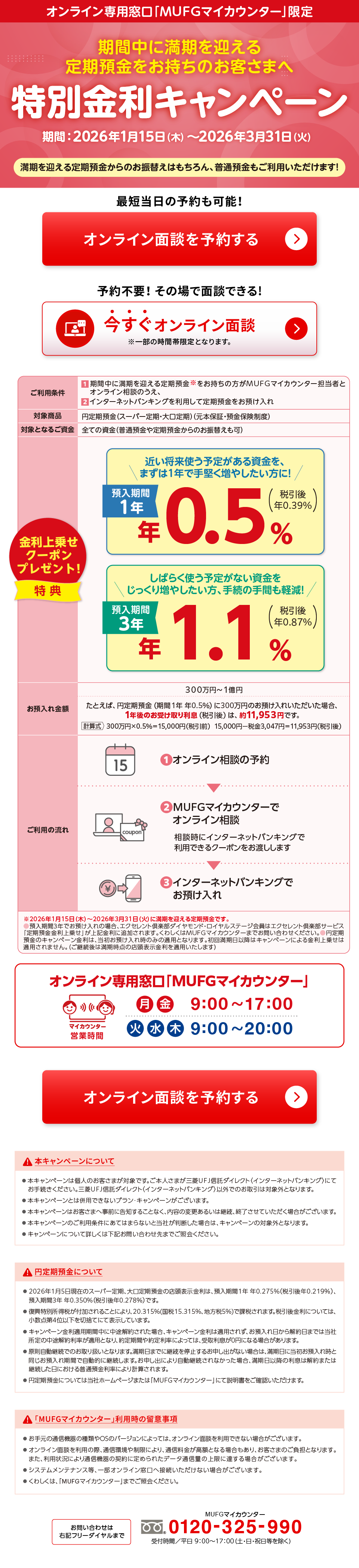 オンライン専用窓口「MUFGマイカウンター」限定 期間中に満期を迎える定期預金をお持ちのお客さまへ 特別金利キャンペーン 期間:2026年1月15日木曜日から2026年3月31日火曜日 満期を迎える定期預金からのお振替えはもちろん、普通預金もご利用いただけます! 最短当日の予約も可能! オンライン面談を予約する 予約不要!その場で面談できる! 今すぐオンライン面談 ※一部の時間帯限定となります。ご利用条件 1 期間中に満期を迎える定期預金※をお持ちの方がMUFGマイカウンター担当者とオンライン相談のうえ、 2 インターネットバンキングを利用して定期預金をお預け入れ 対象商品 円定期預金(スーパー定期・大口定期)(元本保証・預金保険制度) 対象となるご資金 全ての資金(普通預金や定期預金からのお振替えも可) 金利上乗せクーポンプレゼント!特典 近い将来使う予定がある資金を、まずは1年で手堅く増やしたい方に! 預入期間1年 年0.5%(税引後 年0.39%)しばらく使う予定がない資金をじっくり増やしたい方、手続の手間も軽減! 預入期間3年 年1.1%(税引後 年0.87%) お預入れ金額 300万円から1億円 たとえば、円定期預金(期間1年 年0.5%)に300万円のお預け入れいただいた場合、1年後のお受け取り利息(税引後)は、約11,953円です。 計算式 300万円×0.5%=15,000円(税引前) 15,000円−税金3,047円=11,953円(税引後) ご利用の流れ 1 オンライン相談の予約 2 MUFGマイカウンターでオンライン相談 相談時にインターネットバンキングで利用できるクーポンをお渡しします 3 インターネットバンキングでお預け入れ ※2026年1月15日木曜日から2026年3月31日火曜日に満期を迎える定期預金です。 ○預入期間3年でお預け入れの場合、エクセレント倶楽部ダイヤモンド・ロイヤルステージ会員はエクセレント倶楽部サービス「定期預金金利上乗せ」が上記金利に追加されます。くわしくはMUFGマイカウンターまでお問い合わせください。 ○円定期預金のキャンペーン金利は、当初お預け入れ時のみの適用となります。初回満期日以降はキャンペーンによる金利上乗せは適用されません。(ご継続後は満期時点の店頭表示金利を適用いたします) オンライン専用窓口「MUFGマイカウンター」 マイカウンター営業時間 月金 9時から17時 火水木 9時から20時 オンライン面談を予約する 本キャンペーンについて ●本キャンペーンは個人のお客さまが対象です。ご本人さまが三菱UFJ信託ダイレクト<インターネットバンキング>にてお手続きください。三菱UFJ信託ダイレクト<インターネットバンキング>以外でのお取引は対象外となります。 ●本キャンペーンとは併用できないプラン・キャンペーンがございます。 ●本キャンペーンはお客さまへ事前に告知することなく、内容の変更あるいは継続、終了させていただく場合がございます。 ●本キャンペーンのご利用条件にあてはまらないと当社が判断した場合は、キャンペーンの対象外となります。 ●キャンペーンについて詳しくは下記お問い合わせ先までご照会ください。 円定期預金について ●2026年1月5日現在のスーパー定期、大口定期預金の店頭表示金利は、預入期間1年 年0.275%(税引後年0.219%)、預入期間3年 年0.350%(税引後年0.278%)です。 ●復興特別所得税が付加されることにより、20.315%(国税15.315%、地方税5%)で課税されます。税引後金利については、小数点第4位以下を切捨てにて表示しています。 ●キャンペーン金利適用期間中に中途解約された場合、キャンペーン金利は適用されず、お預入れ日から解約日までは当社所定の中途解約利率が適用となり、約定期間や約定利率によっては、受取利息が0円になる場合があります。 ●原則自動継続でのお取り扱いとなります。満期日までに継続を停止するお申し出がない場合は、満期日に当初お預入れ時と同じお預入れ期間で自動的に継続します。お申し出により自動継続されなかった場合、満期日以降の利息は解約または継続した日における普通預金利率により計算されます。 ●円定期預金については当社ホームページまたは「MUFGマイカウンター」にて説明書をご確認いただけます。 「MUFGマイカウンター」利用時の留意事項 ●お手元の通信機器の種類やOSのバージョンによっては、オンライン面談を利用できない場合がございます。 ●オンライン面談を利用の際、通信環境や制限により、通信料金が高額となる場合もあり、お客さまのご負担となります。 また、利用状況により通信機器の契約に定められたデータ通信量の上限に達する場合がございます。 ●システムメンテナンス等、一部オンライン窓口へ接続いただけない場合がございます。 ●くわしくは、「MUFGマイカウンター」までご照会ください。 お問い合わせは右記フリーダイヤルまで MUFGマイカウンター フリーダイヤル 0120-325-990 受付時間/平日9時から17時(土・日・祝日等を除く)