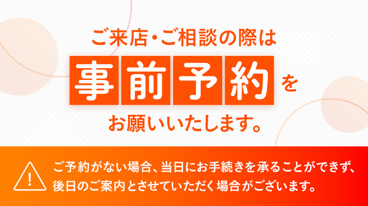 ご来店・ご相談の際は事前予約をお願いいたします。ご予約がない場合、当日にお手続きを承ることができず、後日のご案内とさせていただく場合がございます。