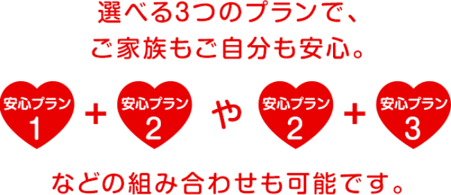 選べる3つのプランで、ご家族もご自分も安心。 安心プラン1+安心プラン2や安心プラン2+安心プラン3などの組み合わせも可能です。