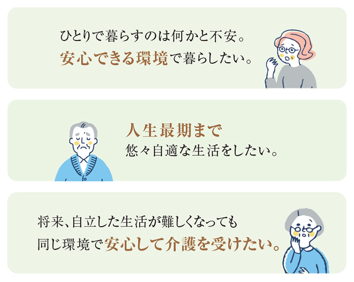 ひとりで暮らすのは何かと不安。安心できる環境で暮らしたい。 人生最期まで悠々自適な生活をしたい。 将来、自立した生活が難しくなっても同じ環境で安心して介護を受けたい。