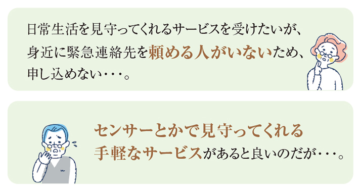 日常生活を見守ってくれるサービスを受けたいが、身近に緊急連絡先を頼める人がいないため、申し込めない・・・。 センサーとかで見守ってくれる手軽なサービスがあると良いのだが・・・。