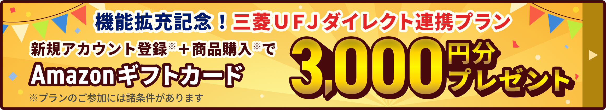 機能拡充記念!三菱UFJダイレクト連携プラン。「三菱UFJダイレクトで登録」からアカウント登録した方限定!Amazonギフトカード3,000円分プレゼント。※プランのご参加には諸条件があります